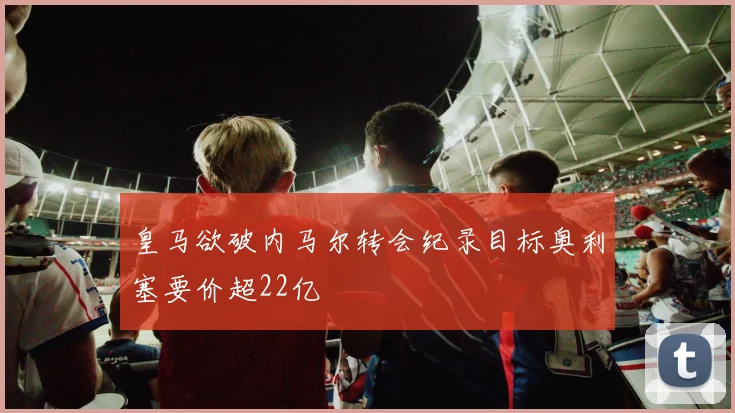 皇马欲破内马尔转会纪录目标奥利塞要价超22亿