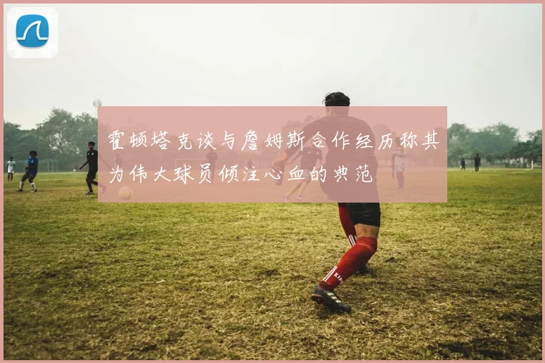霍顿塔克谈与詹姆斯合作经历称其为伟大球员倾注心血的典范