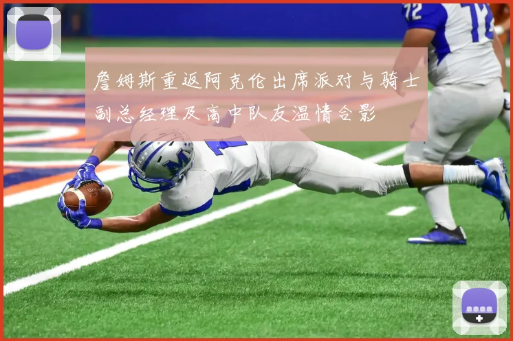 詹姆斯重返阿克伦出席派对与骑士副总经理及高中队友温情合影