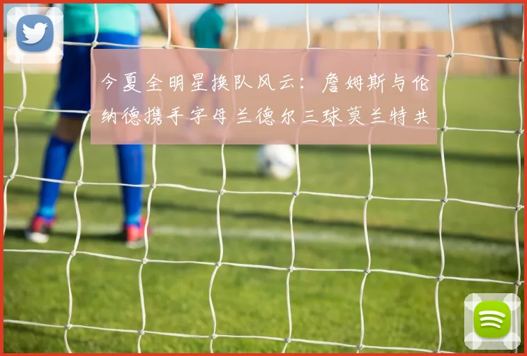 今夏全明星换队风云：詹姆斯与伦纳德携手字母兰德尔三球莫兰特共创辉煌