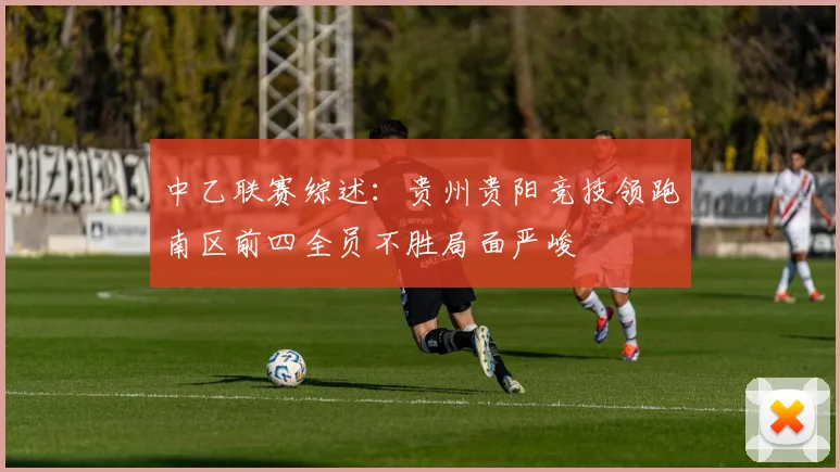 中乙联赛综述：贵州贵阳竞技领跑南区前四全员不胜局面严峻