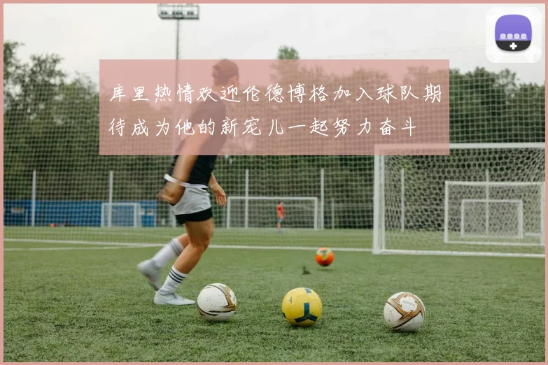 库里热情欢迎伦德博格加入球队期待成为他的新宠儿一起努力奋斗