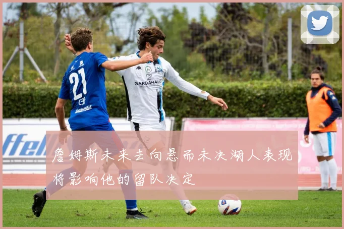 詹姆斯未来去向悬而未决湖人表现将影响他的留队决定