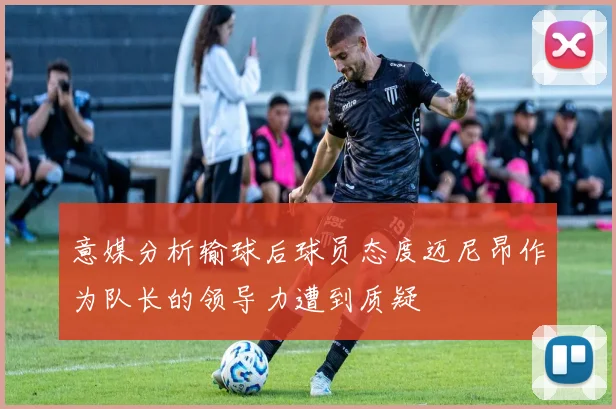 意媒分析输球后球员态度迈尼昂作为队长的领导力遭到质疑