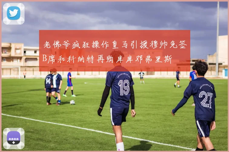 老佛爷疯狂操作皇马引援穆帅免签B席和科纳特再购库库邓弗里斯