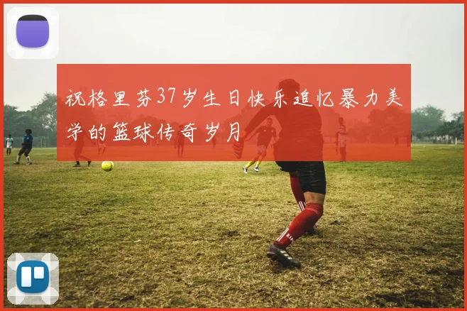 祝格里芬37岁生日快乐追忆暴力美学的篮球传奇岁月