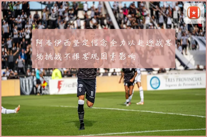 阿洛伊西坚定信念全力以赴迎战客场挑战不惧客观因素影响