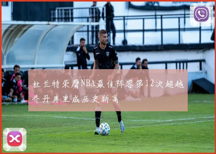 杜兰特荣膺NBA最佳阵容第12次超越乔丹库里成历史新高