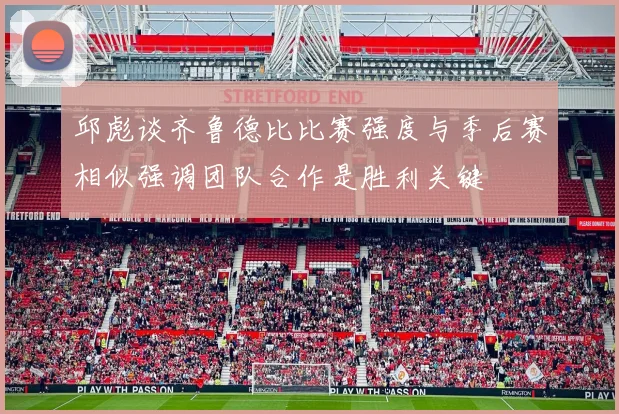 邱彪谈齐鲁德比比赛强度与季后赛相似强调团队合作是胜利关键