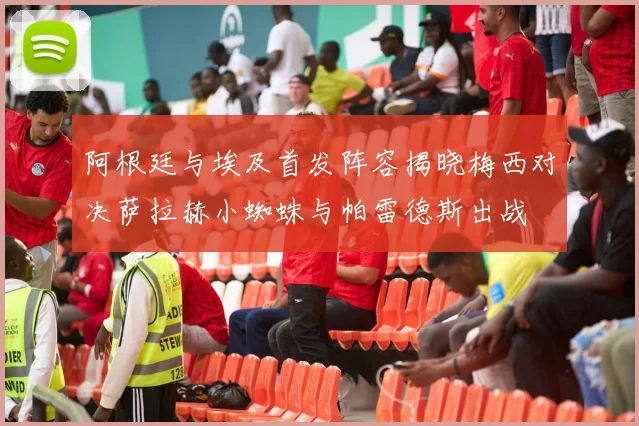 阿根廷与埃及首发阵容揭晓梅西对决萨拉赫小蜘蛛与帕雷德斯出战