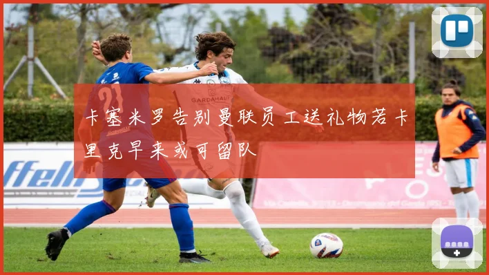 卡塞米罗告别曼联员工送礼物若卡里克早来或可留队