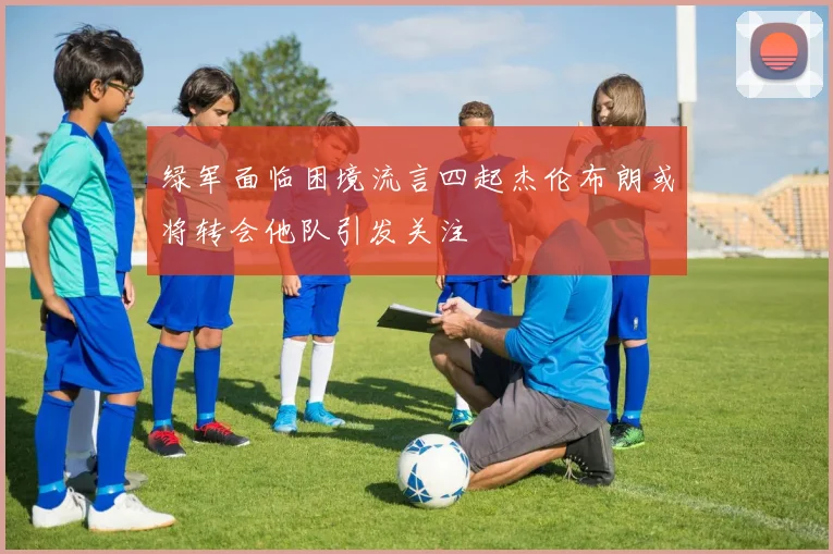绿军面临困境流言四起杰伦布朗或将转会他队引发关注