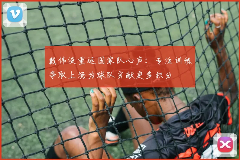 戴伟浚重返国家队心声：专注训练争取上场为球队贡献更多积分