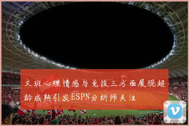 文班心理情感与竞技三方面展现超龄成熟引发ESPN分析师关注