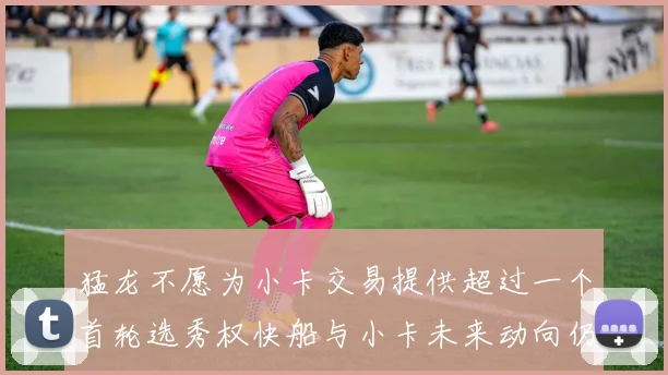 猛龙不愿为小卡交易提供超过一个首轮选秀权快船与小卡未来动向仍不明朗