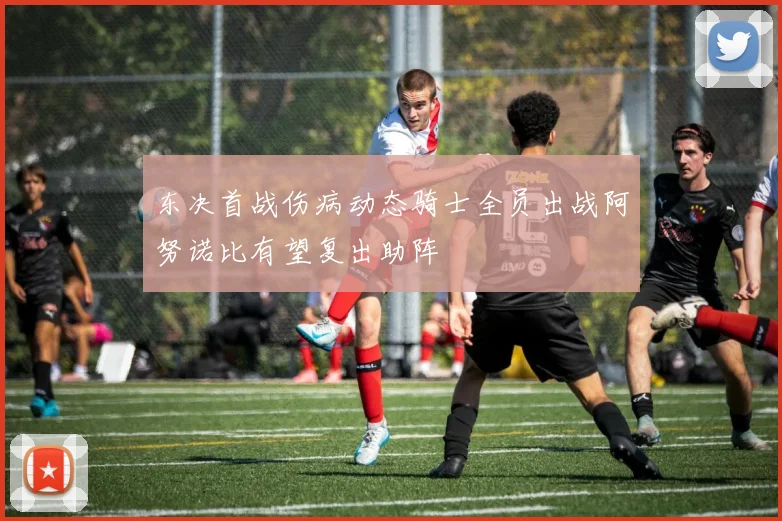东决首战伤病动态骑士全员出战阿努诺比有望复出助阵
