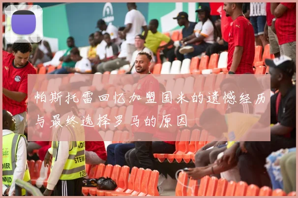 帕斯托雷回忆加盟国米的遗憾经历与最终选择罗马的原因