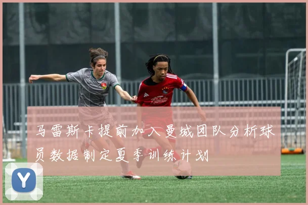 马雷斯卡提前加入曼城团队分析球员数据制定夏季训练计划
